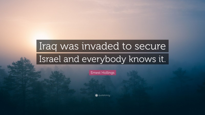Ernest Hollings Quote: “Iraq was invaded to secure Israel and everybody knows it.”