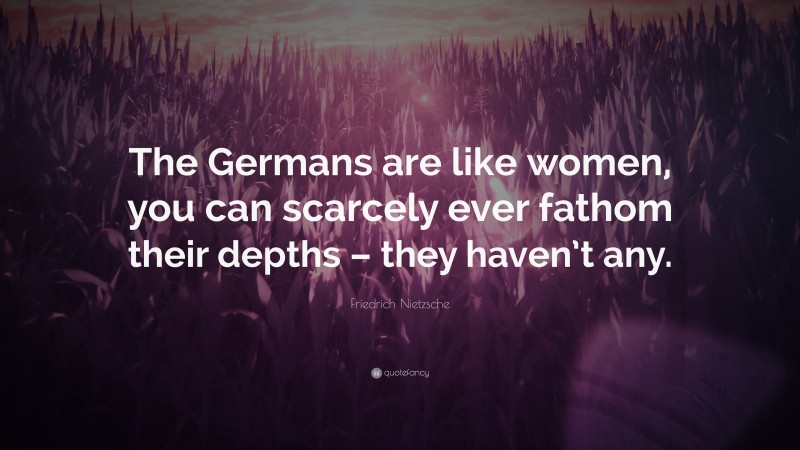 Friedrich Nietzsche Quote: “The Germans are like women, you can scarcely ever fathom their depths – they haven’t any.”