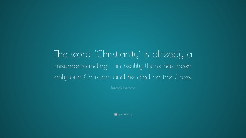Friedrich Nietzsche Quote: “The word ‘Christianity’ is already a misunderstanding – in reality there has been only one Christian, and he died on the Cross.”