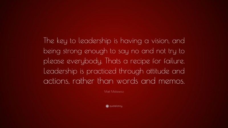 Matt Mickiewicz Quote: “The key to leadership is having a vision, and being strong enough to say no and not try to please everybody. Thats a recipe for failure. Leadership is practiced through attitude and actions, rather than words and memos.”