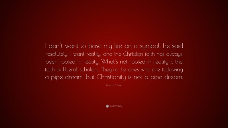 Gregory A. Boyd Quote: “I don’t want to base my life on a symbol, he said resolutely. I want reality, and the Christian faith has always been rooted in reality. What’s not rooted in reality is the faith of liberal scholars. They’re the ones who are following a pipe dream, but Christianity is not a pipe dream.”