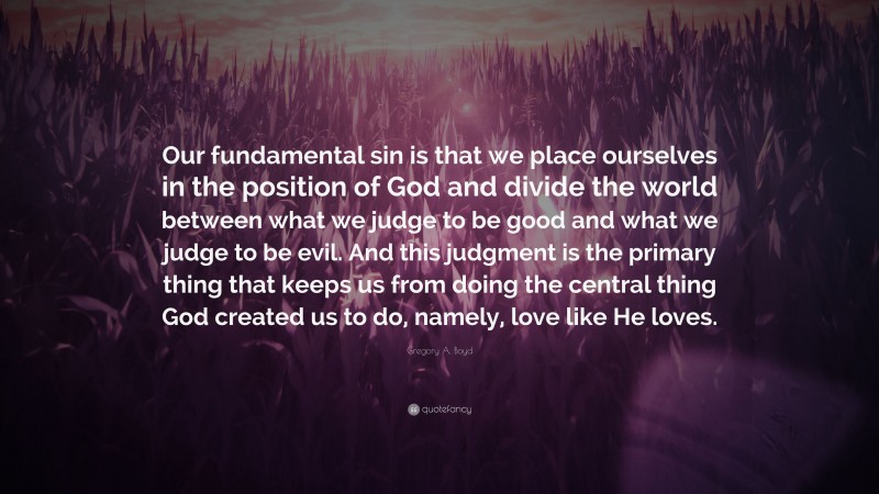 Gregory A. Boyd Quote: “Our fundamental sin is that we place ourselves in the position of God and divide the world between what we judge to be good and what we judge to be evil. And this judgment is the primary thing that keeps us from doing the central thing God created us to do, namely, love like He loves.”