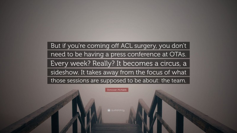 Donovan McNabb Quote: “But if you’re coming off ACL surgery, you don’t need to be having a press conference at OTAs. Every week? Really? It becomes a circus, a sideshow. It takes away from the focus of what those sessions are supposed to be about: the team.”