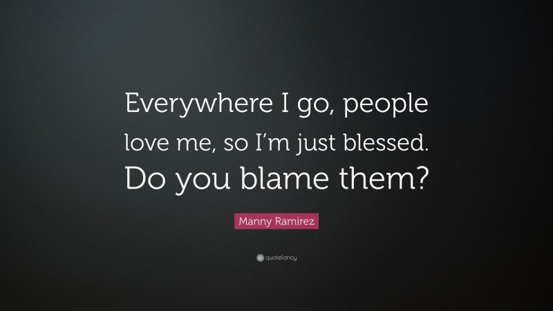 Manny Ramirez Quote: “Everywhere I go, people love me, so I’m just blessed. Do you blame them?”