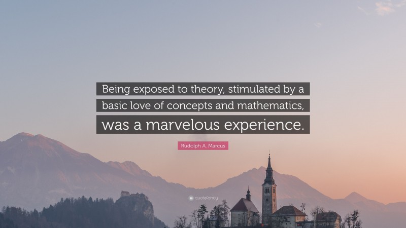Rudolph A. Marcus Quote: “Being exposed to theory, stimulated by a basic love of concepts and mathematics, was a marvelous experience.”