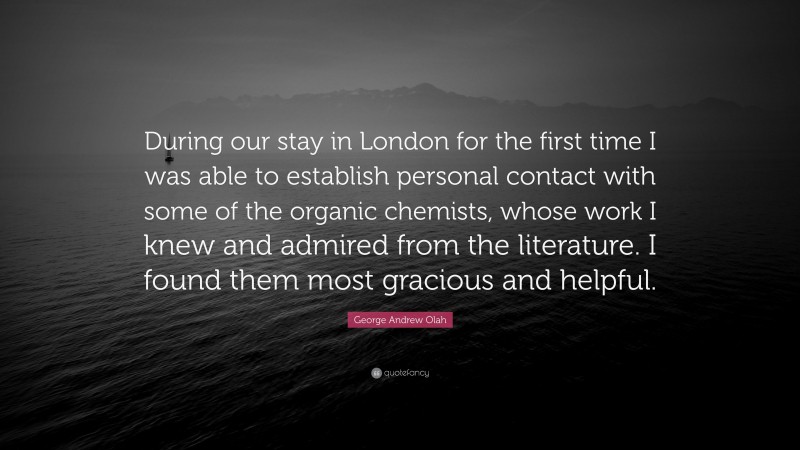 George Andrew Olah Quote: “During our stay in London for the first time I was able to establish personal contact with some of the organic chemists, whose work I knew and admired from the literature. I found them most gracious and helpful.”