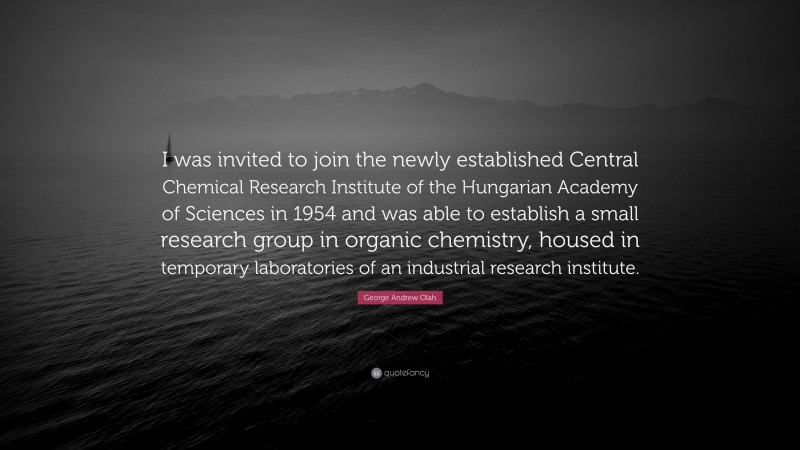 George Andrew Olah Quote: “I was invited to join the newly established Central Chemical Research Institute of the Hungarian Academy of Sciences in 1954 and was able to establish a small research group in organic chemistry, housed in temporary laboratories of an industrial research institute.”