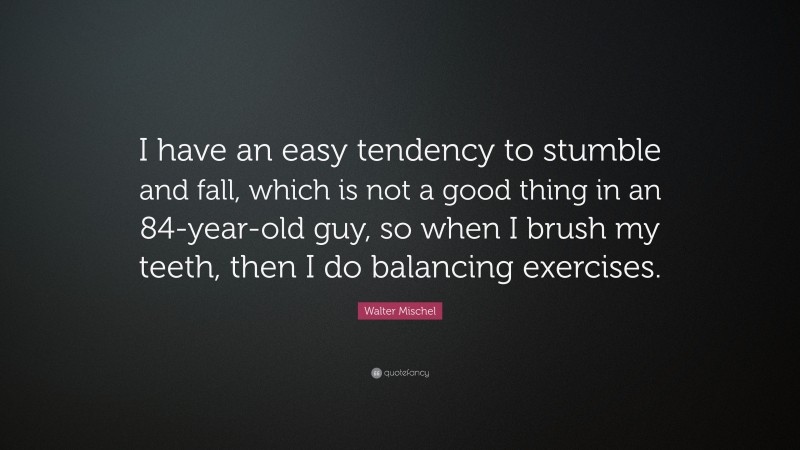 Walter Mischel Quote: “I have an easy tendency to stumble and fall, which is not a good thing in an 84-year-old guy, so when I brush my teeth, then I do balancing exercises.”