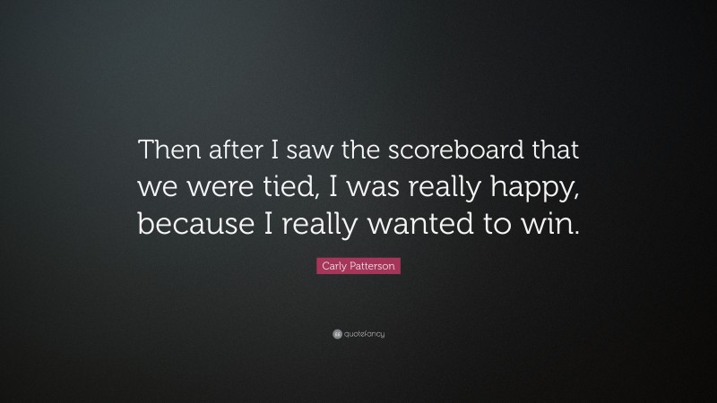 Carly Patterson Quote: “Then after I saw the scoreboard that we were tied, I was really happy, because I really wanted to win.”