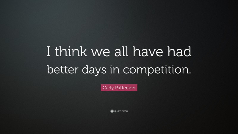 Carly Patterson Quote: “I think we all have had better days in competition.”