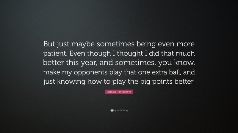 Daniela Hantuchova Quote: “But just maybe sometimes being even more patient. Even though I thought I did that much better this year, and sometimes, you know, make my opponents play that one extra ball, and just knowing how to play the big points better.”