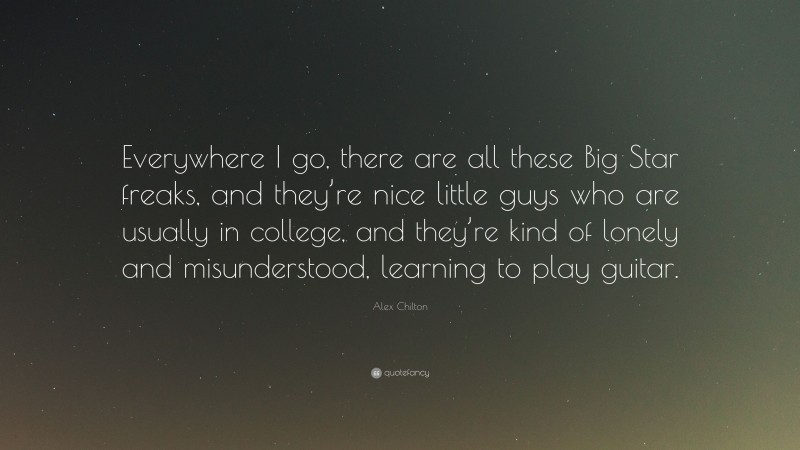 Alex Chilton Quote: “Everywhere I go, there are all these Big Star freaks, and they’re nice little guys who are usually in college, and they’re kind of lonely and misunderstood, learning to play guitar.”
