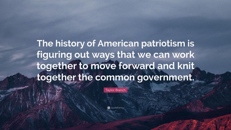 Taylor Branch Quote: “The history of American patriotism is figuring out ways that we can work together to move forward and knit together the common government.”