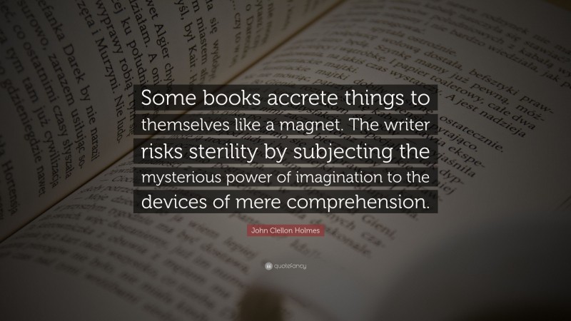 John Clellon Holmes Quote: “Some books accrete things to themselves like a magnet. The writer risks sterility by subjecting the mysterious power of imagination to the devices of mere comprehension.”