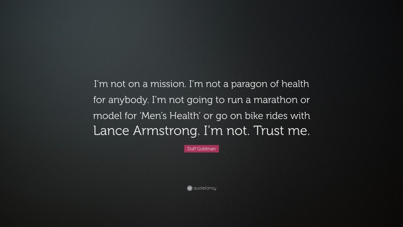 Duff Goldman Quote: “I’m not on a mission. I’m not a paragon of health for anybody. I’m not going to run a marathon or model for ‘Men’s Health’ or go on bike rides with Lance Armstrong. I’m not. Trust me.”