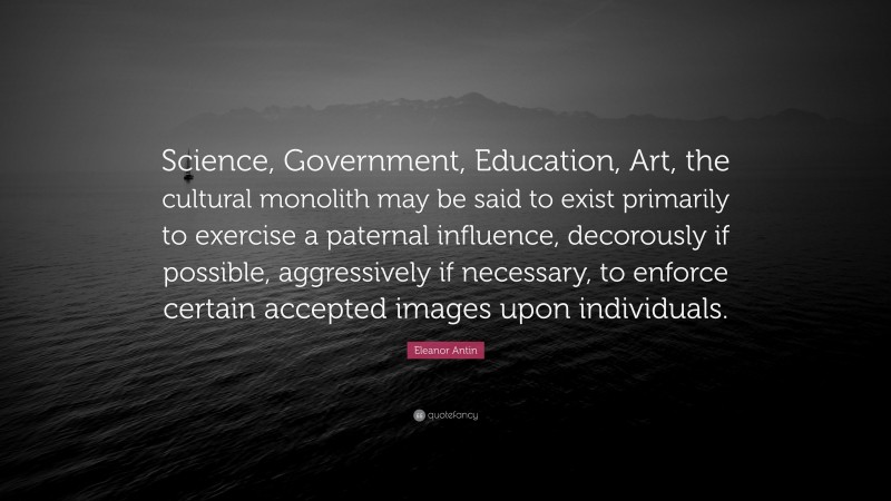 Eleanor Antin Quote: “Science, Government, Education, Art, the cultural monolith may be said to exist primarily to exercise a paternal influence, decorously if possible, aggressively if necessary, to enforce certain accepted images upon individuals.”