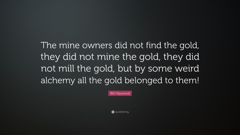Bill Haywood Quote: “The mine owners did not find the gold, they did not mine the gold, they did not mill the gold, but by some weird alchemy all the gold belonged to them!”