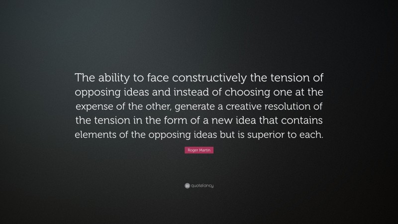 Roger Martin Quote: “The ability to face constructively the tension of opposing ideas and instead of choosing one at the expense of the other, generate a creative resolution of the tension in the form of a new idea that contains elements of the opposing ideas but is superior to each.”