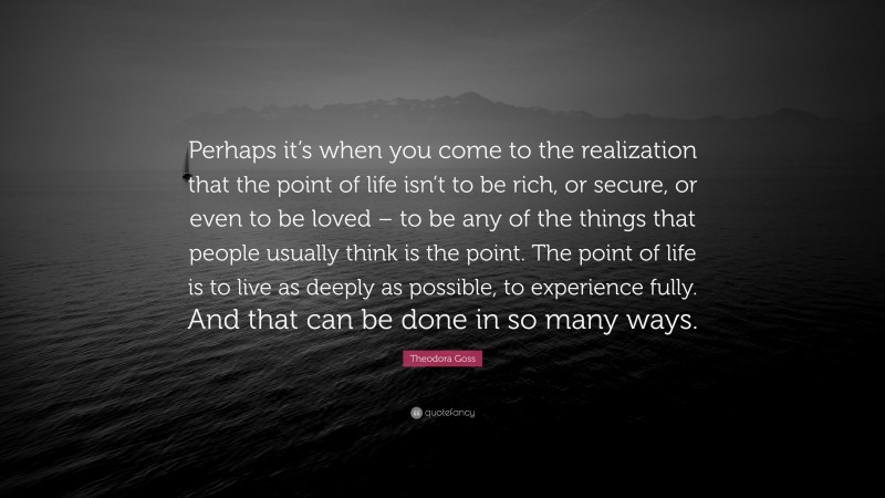 Theodora Goss Quote: “Perhaps it’s when you come to the realization that the point of life isn’t to be rich, or secure, or even to be loved – to be any of the things that people usually think is the point. The point of life is to live as deeply as possible, to experience fully. And that can be done in so many ways.”