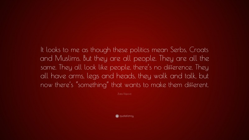 Zlata Filipović Quote: “It looks to me as though these politics mean Serbs, Croats and Muslims. But they are all people. They are all the same. They all look like people, there’s no difference. They all have arms, legs and heads, they walk and talk, but now there’s “something” that wants to make them different.”
