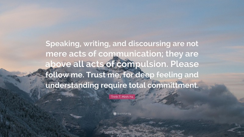 Trinh T. Minh-ha Quote: “Speaking, writing, and discoursing are not mere acts of communication; they are above all acts of compulsion. Please follow me. Trust me, for deep feeling and understanding require total committment.”