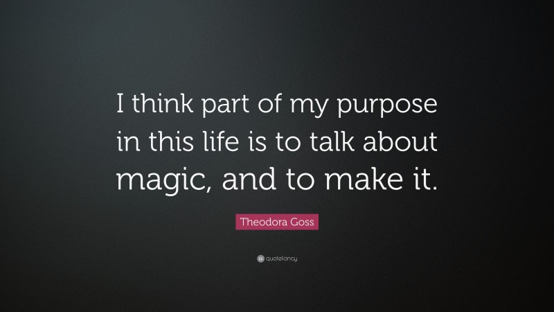 Theodora Goss Quote: “I think part of my purpose in this life is to talk about magic, and to make it.”