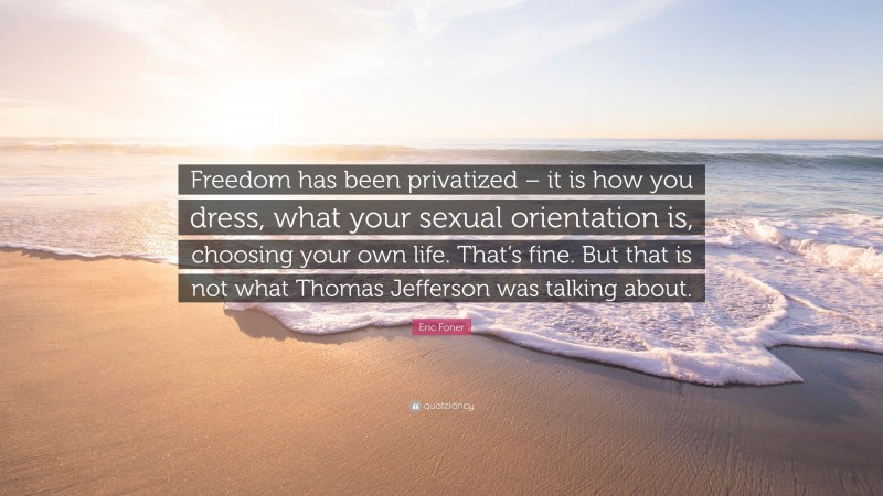 Eric Foner Quote: “Freedom has been privatized – it is how you dress, what your sexual orientation is, choosing your own life. That’s fine. But that is not what Thomas Jefferson was talking about.”