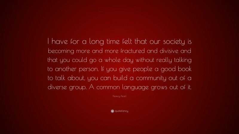 Nancy Pearl Quote: “I have for a long time felt that our society is becoming more and more fractured and divisive and that you could go a whole day without really talking to another person. If you give people a good book to talk about, you can build a community out of a diverse group. A common language grows out of it.”