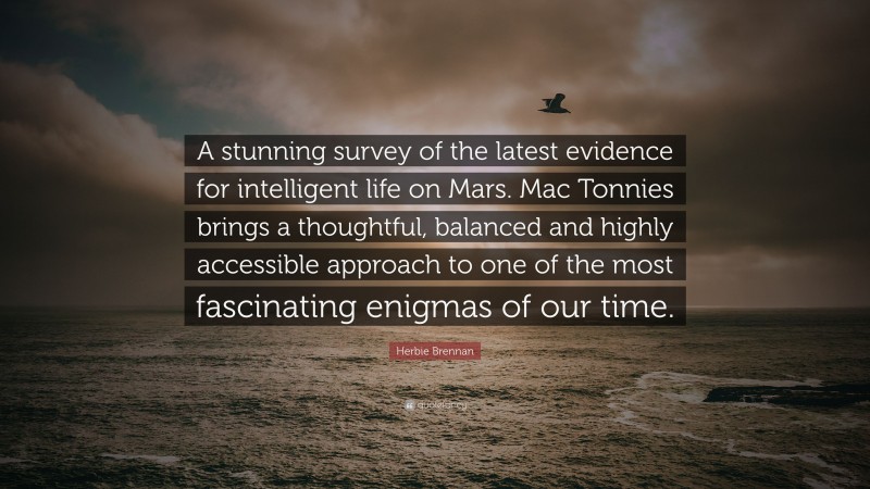 Herbie Brennan Quote: “A stunning survey of the latest evidence for intelligent life on Mars. Mac Tonnies brings a thoughtful, balanced and highly accessible approach to one of the most fascinating enigmas of our time.”