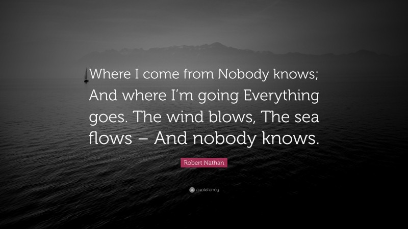 Robert Nathan Quote: “Where I come from Nobody knows; And where I’m going Everything goes. The wind blows, The sea flows – And nobody knows.”