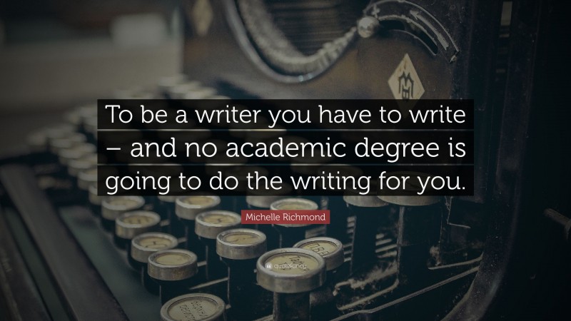 Michelle Richmond Quote: “To be a writer you have to write – and no academic degree is going to do the writing for you.”