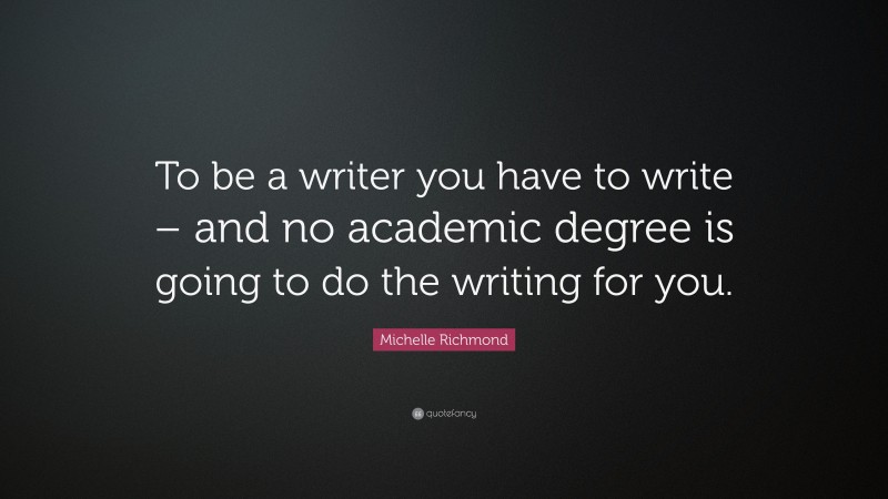 Michelle Richmond Quote: “To be a writer you have to write – and no academic degree is going to do the writing for you.”
