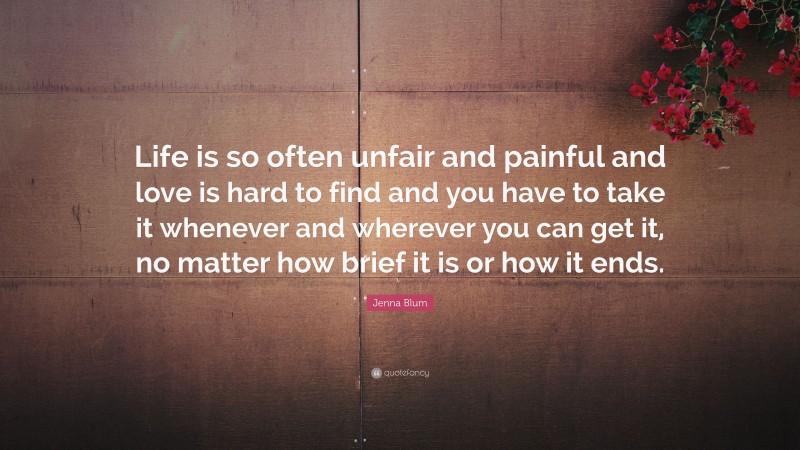 Jenna Blum Quote: “Life is so often unfair and painful and love is hard to find and you have to take it whenever and wherever you can get it, no matter how brief it is or how it ends.”