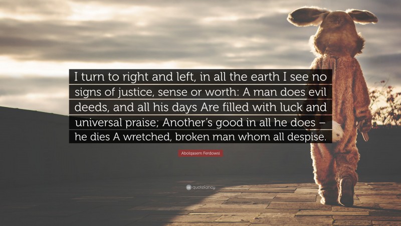 Abolqasem Ferdowsi Quote: “I turn to right and left, in all the earth I see no signs of justice, sense or worth: A man does evil deeds, and all his days Are filled with luck and universal praise; Another’s good in all he does – he dies A wretched, broken man whom all despise.”