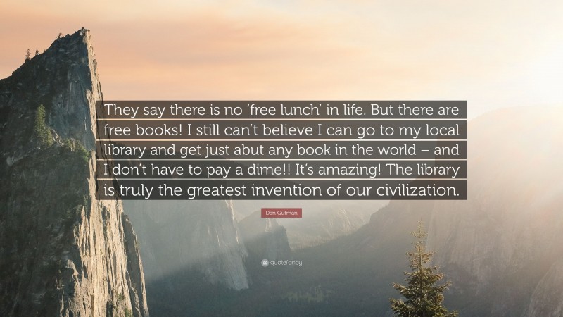 Dan Gutman Quote: “They say there is no ‘free lunch’ in life. But there are free books! I still can’t believe I can go to my local library and get just abut any book in the world – and I don’t have to pay a dime!! It’s amazing! The library is truly the greatest invention of our civilization.”