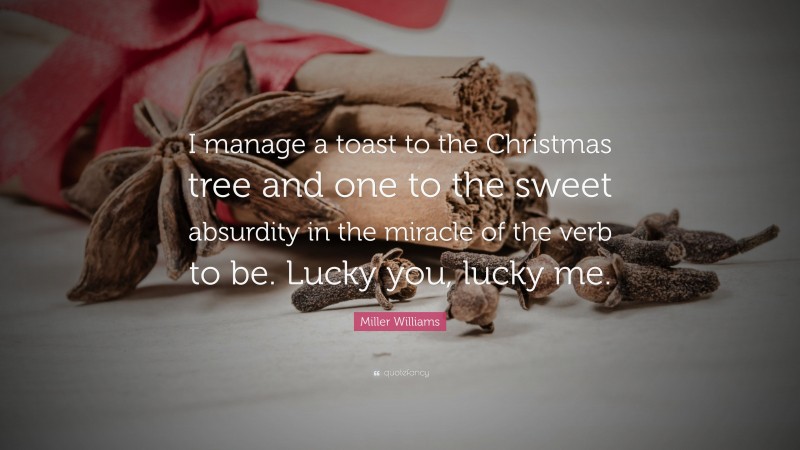 Miller Williams Quote: “I manage a toast to the Christmas tree and one to the sweet absurdity in the miracle of the verb to be. Lucky you, lucky me.”