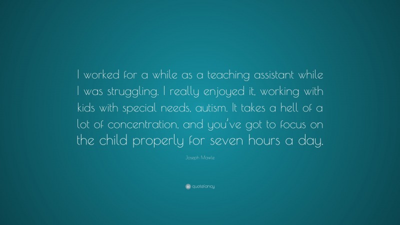 Joseph Mawle Quote: “I worked for a while as a teaching assistant while I was struggling. I really enjoyed it, working with kids with special needs, autism. It takes a hell of a lot of concentration, and you’ve got to focus on the child properly for seven hours a day.”