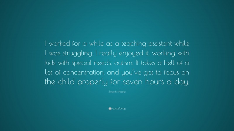 Joseph Mawle Quote: “I worked for a while as a teaching assistant while I was struggling. I really enjoyed it, working with kids with special needs, autism. It takes a hell of a lot of concentration, and you’ve got to focus on the child properly for seven hours a day.”