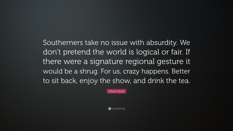 Allison Glock Quote: “Southerners take no issue with absurdity. We don’t pretend the world is logical or fair. If there were a signature regional gesture it would be a shrug. For us, crazy happens. Better to sit back, enjoy the show, and drink the tea.”