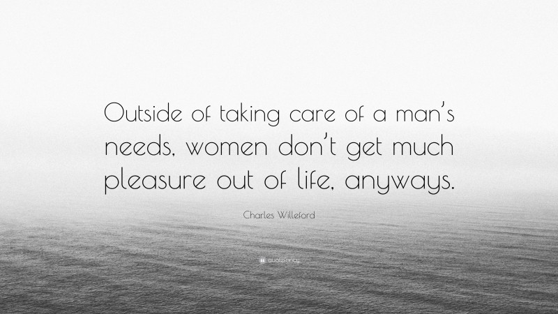 Charles Willeford Quote: “Outside of taking care of a man’s needs, women don’t get much pleasure out of life, anyways.”