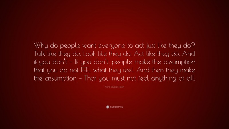 Nora Raleigh Baskin Quote: “Why do people want everyone to act just like they do? Talk like they do. Look like they do. Act like they do. And if you don’t – If you don’t, people make the assumption that you do not FEEL what they feel. And then they make the assumption – That you must not feel anything at all.”