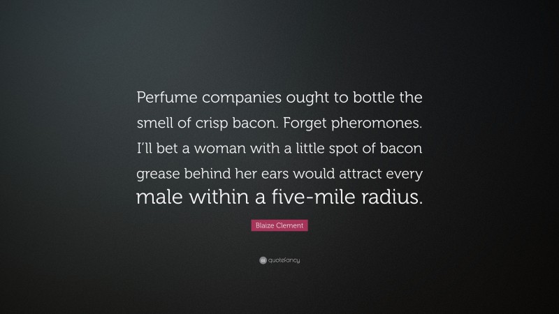 Blaize Clement Quote: “Perfume companies ought to bottle the smell of crisp bacon. Forget pheromones. I’ll bet a woman with a little spot of bacon grease behind her ears would attract every male within a five-mile radius.”
