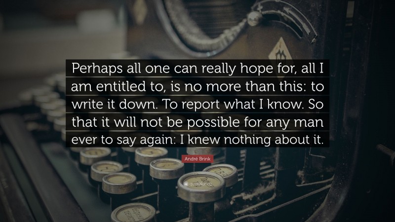 André Brink Quote: “Perhaps all one can really hope for, all I am entitled to, is no more than this: to write it down. To report what I know. So that it will not be possible for any man ever to say again: I knew nothing about it.”