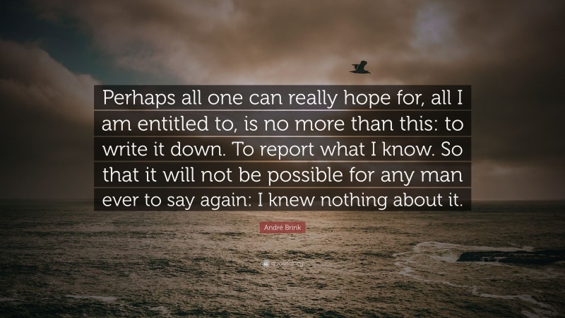 André Brink Quote: “Perhaps all one can really hope for, all I am entitled to, is no more than this: to write it down. To report what I know. So that it will not be possible for any man ever to say again: I knew nothing about it.”