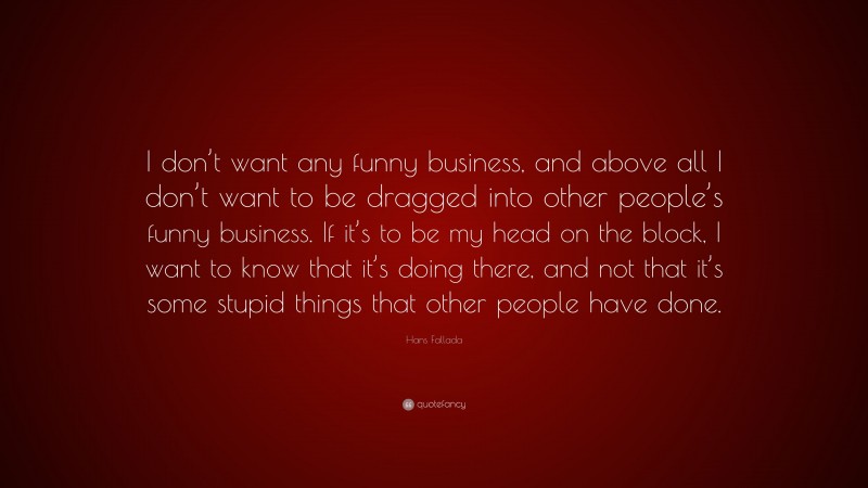 Hans Fallada Quote: “I don’t want any funny business, and above all I don’t want to be dragged into other people’s funny business. If it’s to be my head on the block, I want to know that it’s doing there, and not that it’s some stupid things that other people have done.”