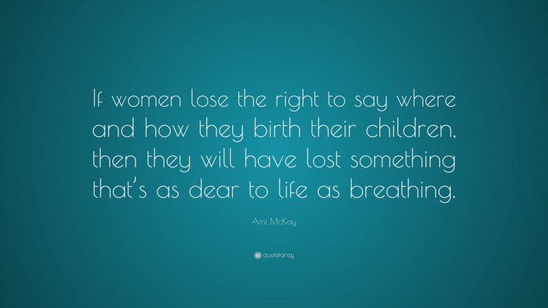 Ami McKay Quote: “If women lose the right to say where and how they birth their children, then they will have lost something that’s as dear to life as breathing.”