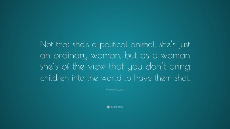 Hans Fallada Quote: “Not that she’s a political animal, she’s just an ordinary woman, but as a woman she’s of the view that you don’t bring children into the world to have them shot.”