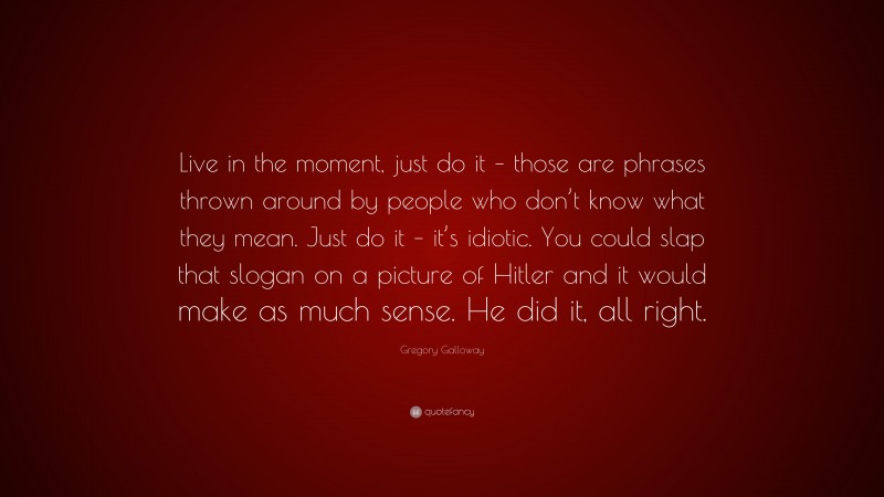 Gregory Galloway Quote: “Live in the moment, just do it – those are phrases thrown around by people who don’t know what they mean. Just do it – it’s idiotic. You could slap that slogan on a picture of Hitler and it would make as much sense. He did it, all right.”