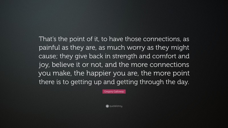 Gregory Galloway Quote: “That’s the point of it, to have those connections, as painful as they are, as much worry as they might cause; they give back in strength and comfort and joy, believe it or not, and the more connections you make, the happier you are, the more point there is to getting up and getting through the day.”
