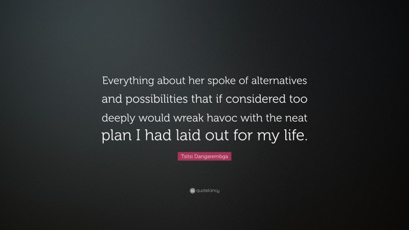 Tsitsi Dangarembga Quote: “Everything about her spoke of alternatives and possibilities that if considered too deeply would wreak havoc with the neat plan I had laid out for my life.”